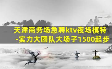 天津商务场急聘ktv夜场模特-实力大团队大场子1500起步